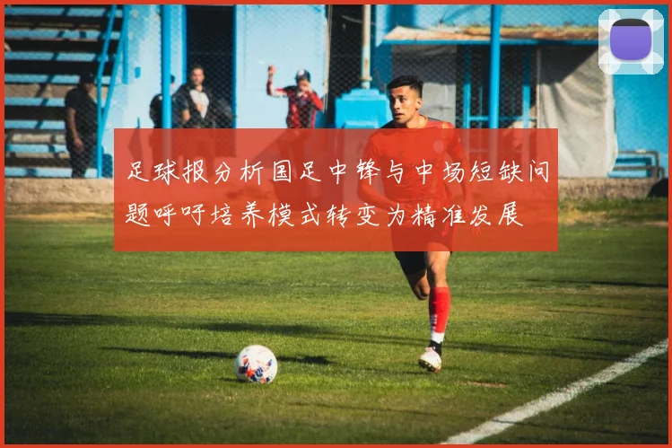 足球报分析国足中锋与中场短缺问题呼吁培养模式转变为精准发展