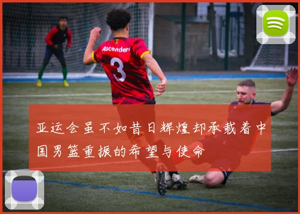 亚运会虽不如昔日辉煌却承载着中国男篮重振的希望与使命