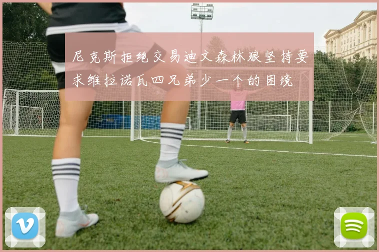 尼克斯拒绝交易迪文森林狼坚持要求维拉诺瓦四兄弟少一个的困境