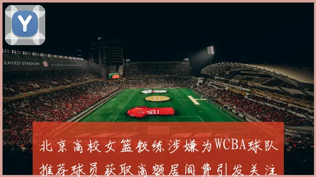 北京高校女篮教练涉嫌为WCBA球队推荐球员获取高额居间费引发关注
