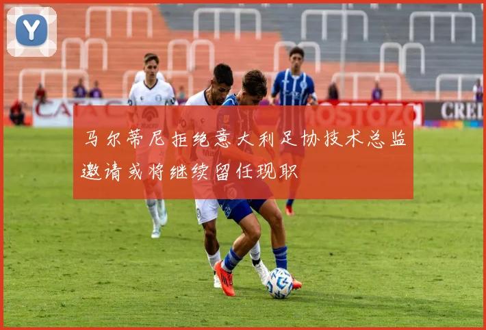 马尔蒂尼拒绝意大利足协技术总监邀请或将继续留任现职