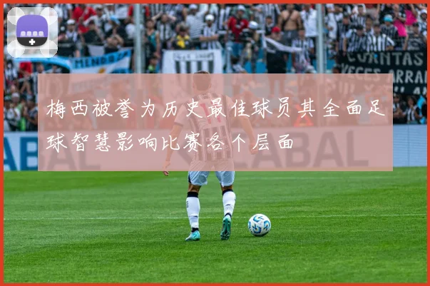 梅西被誉为历史最佳球员其全面足球智慧影响比赛各个层面
