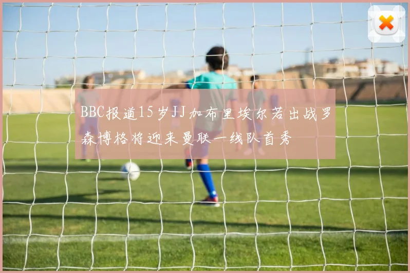 BBC报道15岁JJ加布里埃尔若出战罗森博格将迎来曼联一线队首秀