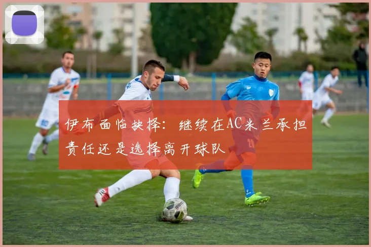 伊布面临抉择：继续在AC米兰承担责任还是选择离开球队