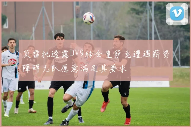莫雷托透露DV9转会皇萨竞遭遇薪资障碍无队愿意满足其要求