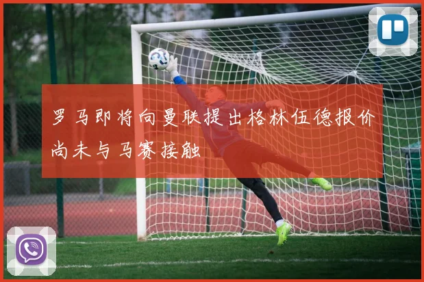 罗马即将向曼联提出格林伍德报价尚未与马赛接触
