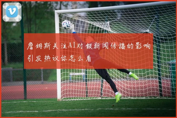 詹姆斯关注AI对假新闻传播的影响引发热议你怎么看