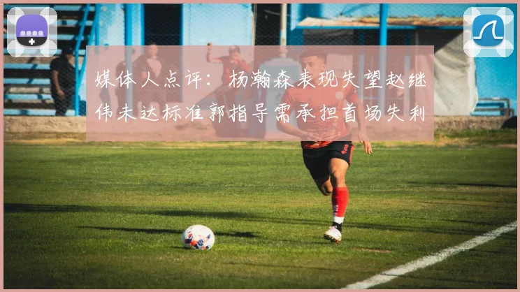 媒体人点评：杨瀚森表现失望赵继伟未达标准郭指导需承担首场失利责任