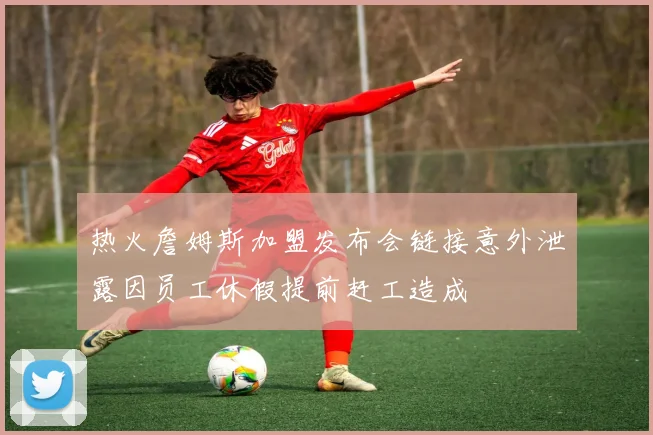 热火詹姆斯加盟发布会链接意外泄露因员工休假提前赶工造成