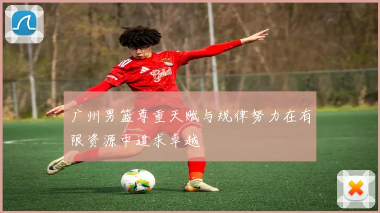 广州男篮尊重天赋与规律努力在有限资源中追求卓越