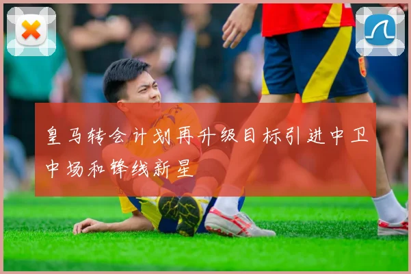 皇马转会计划再升级目标引进中卫中场和锋线新星