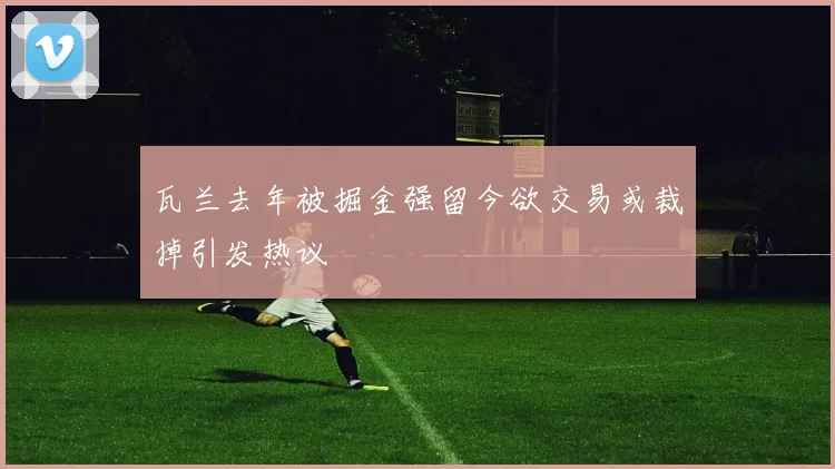 瓦兰去年被掘金强留今欲交易或裁掉引发热议