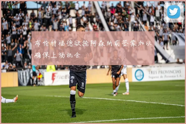 布伦特福德欲抢阿森纳前签蒙加以确保上场机会