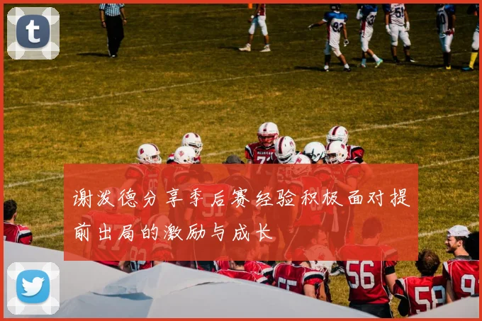 谢泼德分享季后赛经验积极面对提前出局的激励与成长