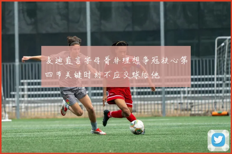 麦迪直言字母哥非理想争冠核心第四节关键时刻不应交球给他