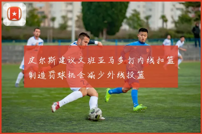 皮尔斯建议文班亚马多打内线扣篮制造罚球机会减少外线投篮