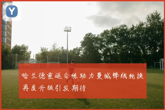哈兰德重返合练助力曼城锋线轮换再度升级引发期待